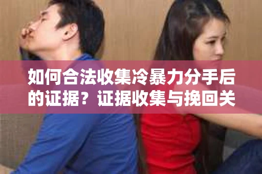 如何合法收集冷暴力分手后的证据？证据收集与挽回关系怎么办？