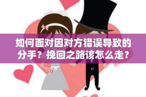 如何面对因对方错误导致的分手？挽回之路该怎么走？