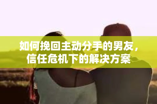 如何挽回主动分手的男友，信任危机下的解决方案