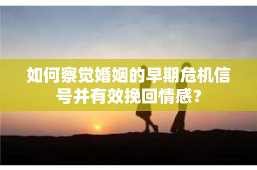如何察觉婚姻的早期危机信号并有效挽回情感？