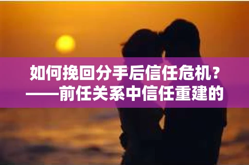 如何挽回分手后信任危机？——前任关系中信任重建的实用指南