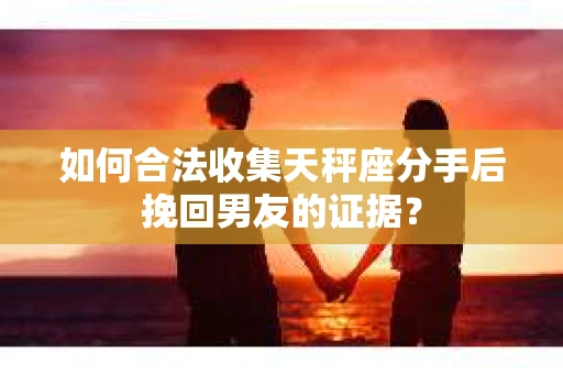 如何合法收集天秤座分手后挽回男友的证据？