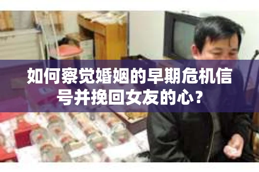 如何察觉婚姻的早期危机信号并挽回女友的心？