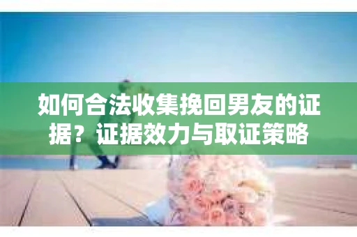如何合法收集挽回男友的证据？证据效力与取证策略