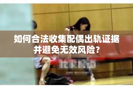 如何合法收集配偶出轨证据并避免无效风险？