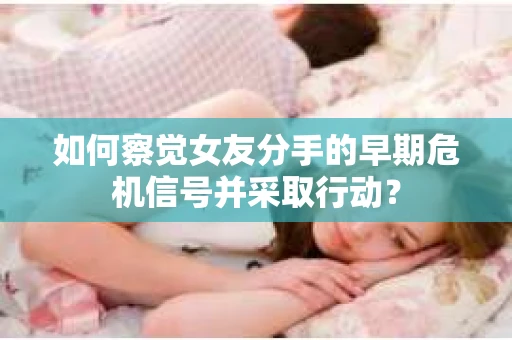 如何察觉女友分手的早期危机信号并采取行动？