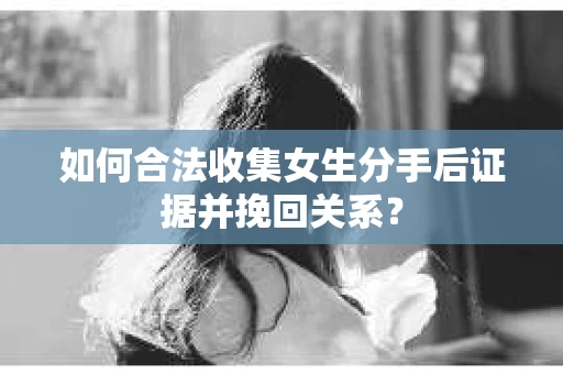 如何合法收集女生分手后证据并挽回关系？
