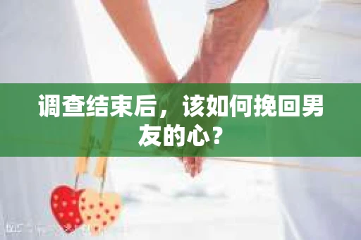 调查结束后，该如何挽回男友的心？