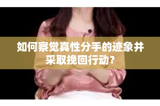 如何察觉真性分手的迹象并采取挽回行动？