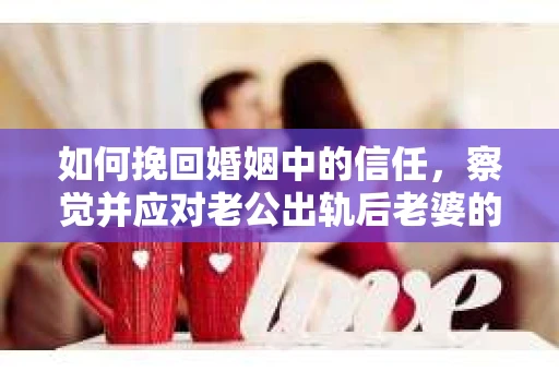 如何挽回婚姻中的信任，察觉并应对老公出轨后老婆的危机信号