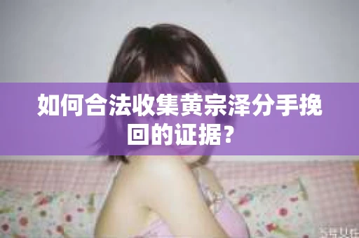 如何合法收集黄宗泽分手挽回的证据？