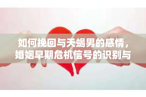如何挽回与天蝎男的感情，婚姻早期危机信号的识别与应对