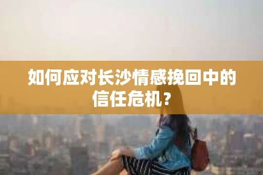 如何应对长沙情感挽回中的信任危机？