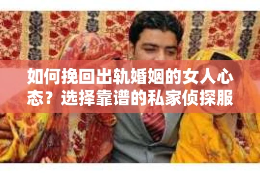 如何挽回出轨婚姻的女人心态？选择靠谱的私家侦探服务指南