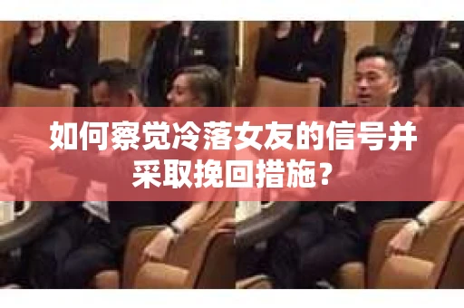 如何察觉冷落女友的信号并采取挽回措施？
