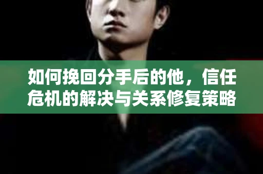 如何挽回分手后的他，信任危机的解决与关系修复策略