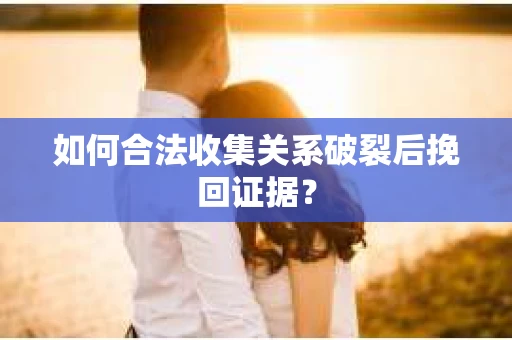 如何合法收集关系破裂后挽回证据？