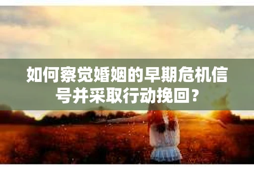 如何察觉婚姻的早期危机信号并采取行动挽回？