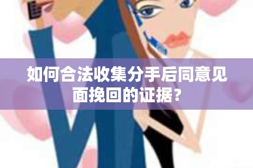 如何合法收集分手后同意见面挽回的证据？