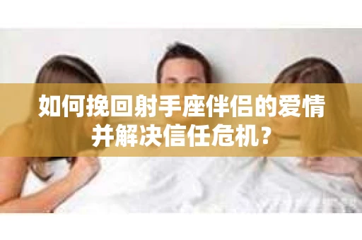 如何挽回射手座伴侣的爱情并解决信任危机？