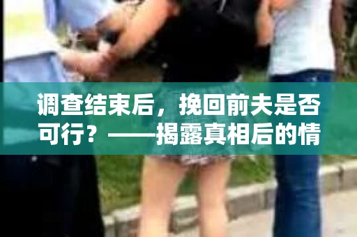 调查结束后，挽回前夫是否可行？——揭露真相后的情感疗愈与人生决策
