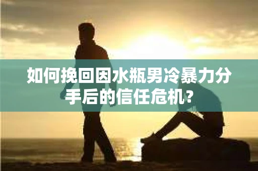 如何挽回因水瓶男冷暴力分手后的信任危机？