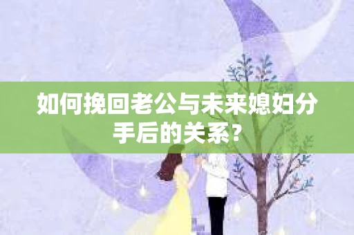 如何挽回老公与未来媳妇分手后的关系？
