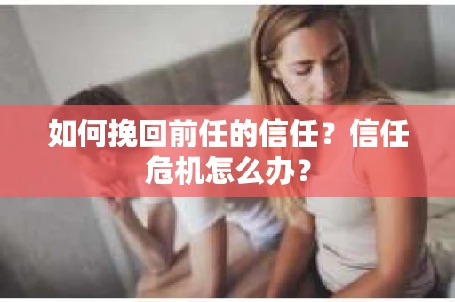 如何挽回前任的信任？信任危机怎么办？