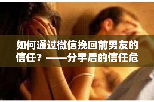 如何通过微信挽回前男友的信任？——分手后的信任危机解决方案
