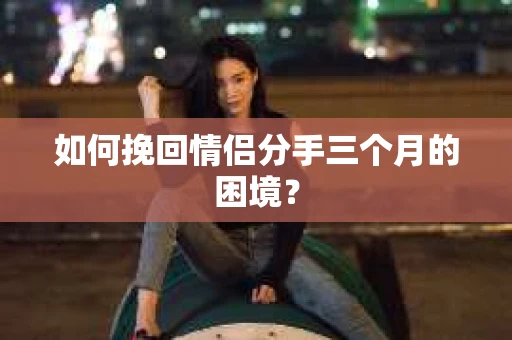 如何挽回情侣分手三个月的困境？