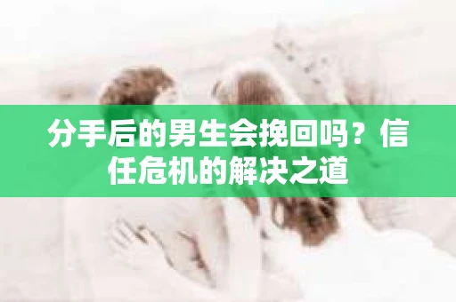 分手后的男生会挽回吗？信任危机的解决之道