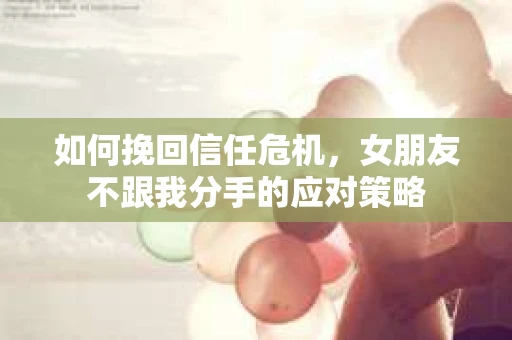 如何挽回信任危机，女朋友不跟我分手的应对策略