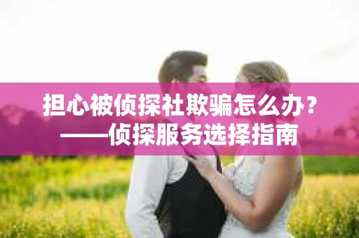 担心被侦探社欺骗怎么办？——侦探服务选择指南